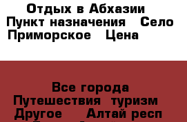 Отдых в Абхазии › Пункт назначения ­ Село Приморское › Цена ­ 1 000 - Все города Путешествия, туризм » Другое   . Алтай респ.,Горно-Алтайск г.